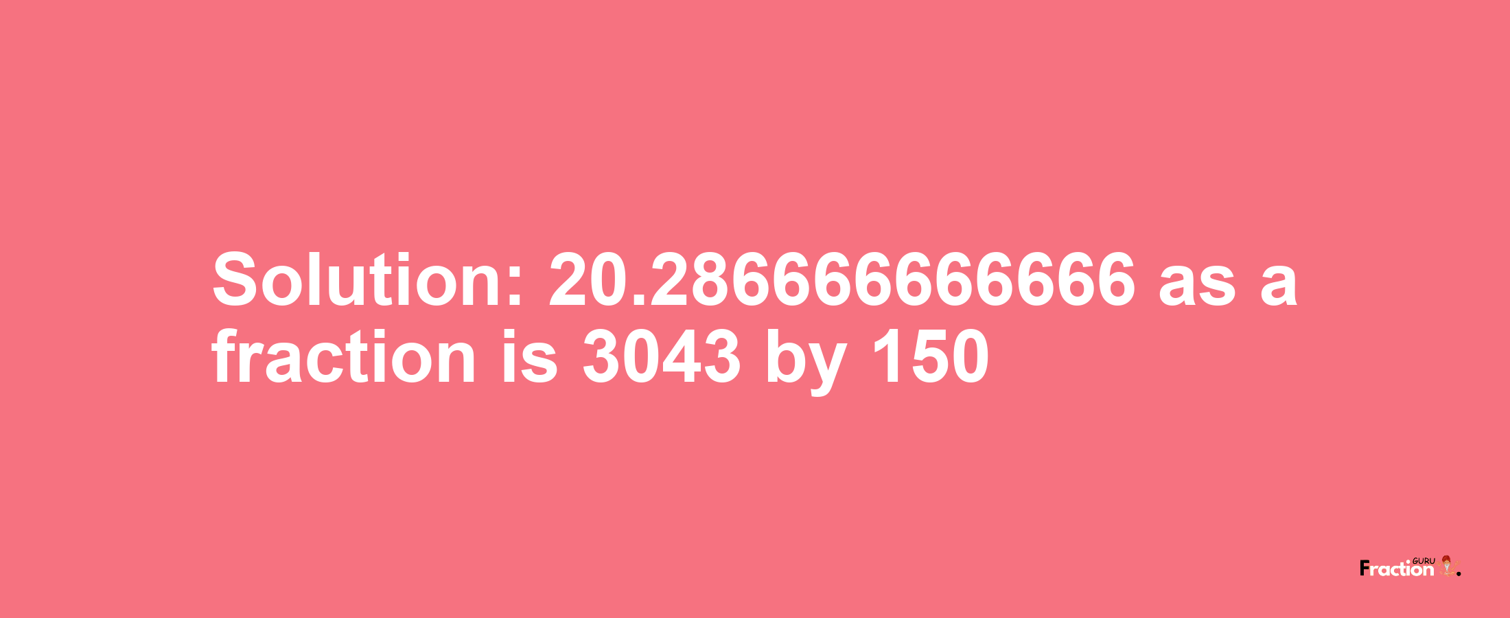 Solution:20.286666666666 as a fraction is 3043/150